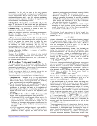 http://exp-platform.com/hippo.aspx Page 4
independent. On the web, the user is the most common
experimentation unit, although some experiments may be done on
sessions or page views. For the rest of the paper, we will assume
that the experimentation unit is a user. It is important that the user
receive a consistent experience throughout the experiment, and
this is commonly achieved through cookies.
Null Hypothesis. The hypothesis, often referred to as H0, that the
OECs for the variants are not different and that any observed
differences during the experiment are due to random fluctuations.
Confidence level. The probability of failing to reject (i.e.,
retaining) the null hypothesis when it is true.
Power. The probability of correctly rejecting the null hypothesis,
H0, when it is false. Power measures our ability to detect a
difference when it indeed exists.
A/A Test. Sometimes called a Null Test (19). Instead of an A/B
test, you exercise the experimentation system, assigning users to
one of two groups, but expose them to exactly the same
experience. An A/A test can be used to (i) collect data and assess
its variability for power calculations, and (ii) test the
experimentation system (the Null hypothesis should be rejected
about 5% of the time when a 95% confidence level is used).
Standard Deviation (Std-Dev). A measure of variability,
typically denoted by 𝜎.
Standard Error (Std-Err). For a statistic, it is the standard
deviation of the sampling distribution of the sample statistic (15).
For a mean of 𝑛 independent observations, it is 𝜎/ 𝑛 where 𝜎 is
the estimated standard deviation.
3.2 Hypothesis Testing and Sample Size
To evaluate whether one of the treatments is different than the
Control, a statistical test can be done. We accept a Treatment as
being statistically significantly different if the test rejects the null
hypothesis, which is that the OECs are not different.
We will not review the details of the statistical tests, as they are
described very well in many statistical books (15; 16; 6).
What is important is to review the factors that impact the test:
1. Confidence level. Commonly set to 95%, this level implies
that 5% of the time we will incorrectly conclude that there is a
difference when there is none (Type I error). All else being
equal, increasing this level reduces our power (below).
2. Power. Commonly desired to be around 80-95%, although not
directly controlled. If the Null Hypothesis is false, i.e., there is
a difference in the OECs, the power is the probability of
determining that the difference is statistically significant. (A
Type II error is one where we retain the Null Hypothesis when
it is false.)
3. Standard Error. The smaller the Std-Err, the more powerful
the test. There are three useful ways to reduce the Std-Err:
a. The estimated OEC is typically a mean of large samples. As
shown in Section 3.1, the Std-Err of a mean decreases
proportionally to the square root of the sample size, so
increasing the sample size, which usually implies running the
experiment longer, reduces the Std-Err and hence increases
the power.
b. Use OEC components that have inherently lower variability,
i.e., the Std-Dev, 𝜎, is smaller. For example, conversion
probability (0-100%) typically has lower Std-Dev than
number of purchase units (typically small integers), which in
turn has a lower Std-Dev than revenue (real-valued).
c. Lower the variability of the OEC by filtering out users who
were not exposed to the variants, yet were still included in
the OEC. For example, if you make a change to the checkout
page, analyze only users who got to the page, as everyone
else adds noise, increasing the variability.
4. The effect, or the difference in OECs for the variants. Larger
differences are easier to detect, so great ideas will unlikely be
missed. Conversely, if Type I or Type II errors are made, they
are more likely when the effects are small.
The following formula approximates the desired sample size,
assuming the desired confidence level is 95% and the desired
power is 90% (31):
𝑛 = (4𝑟𝜎/Δ)^2
where 𝑛 is the sample size, 𝑟 is the number of variants (assumed
to be approximately equal in size), 𝜎 is the std-dev of the OEC,
and Δ is the minimum difference between the OECs. The factor
of 4 may overestimate by 25% for large 𝑛 (32; 33), but the
approximation suffices for the example below.
Suppose you have an e-commerce site and 5% of users who visit
during the experiment period end up purchasing. Those
purchasing spend about $75. The average user therefore spends
$3.75 (95% spend $0). Assume the standard deviation is $30. If
you are running an A/B test and want to detect a 5% change to
revenue, you will need over 1.6 million users to achieve the
desired 90% power, based on the above formula:
4 ∙ 2 ⋅ 30 / (3.75 ⋅ 0.05) 2
.
If, however, you were only looking for a 5% change in conversion
rate (not revenue), a lower variability OEC based on point 3.b can
be used. Purchase, a conversion event, is modeled as a Bernoulli
trial with p=0.05 being the probability of a purchase. The Std-Err
of a Bernoulli is 𝑝(1 − 𝑝) and thus you will need less than
500,000 users to achieve the desired power based on
4 ∙ 2 ⋅ 0.05 ⋅ (1 − 0.05) / (0.05 ⋅ 0.05)
2
.
Because of the square factor, if the goal is relaxed so that you
want to detect a 20% change in conversion (a factor of 4), the
number of users needed drops by a factor of 16 to 30,400.
If you made a change to the checkout process, you should only
analyze users who started the checkout process (point 3.c), as
others could not see any difference and therefore just add noise.
Assume that 10% of users initiate checkout and that 50% of those
users complete it. This user segment is more homogenous and
hence the OEC has lower variability. Using the same numbers as
before, the average conversion rate is 0.5, the std-dev is 0.5, and
thus you will need 25,600 users going through checkout to detect
a 5% change based on 4 ∙ 2 ⋅ 0.5 ⋅ (1 − 0.5) / (0.5 ⋅ 0.05)
2
.
Since we excluded the 90% who do not initiate, the total number
of users to the website should be 256,000, which is almost half the
previous result, thus the experiment could run for half the time
and yield the same power.
When running experiments, it is important to decide in advance
on the OEC (a planned comparison); otherwise, there is an
increased risk of finding what appear to be significant results by
chance (familywise type I error) (6). Several adjustments have
been proposed in the literature (e.g., Fisher’s least-significant-
difference, Bonferroni adjustment, Duncan’s test, Scheffé’s test,
 