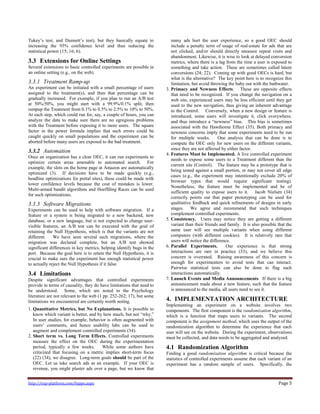 http://exp-platform.com/hippo.aspx Page 5
Tukey’s test, and Dunnett’s test), but they basically equate to
increasing the 95% confidence level and thus reducing the
statistical power (15; 16; 6).
3.3 Extensions for Online Settings
Several extensions to basic controlled experiments are possible in
an online setting (e.g., on the web).
3.3.1 Treatment Ramp-up
An experiment can be initiated with a small percentage of users
assigned to the treatment(s), and then that percentage can be
gradually increased. For example, if you plan to run an A/B test
at 50%/50%, you might start with a 99.9%/0.1% split, then
rampup the Treatment from 0.1% to 0.5% to 2.5% to 10% to 50%.
At each step, which could run for, say, a couple of hours, you can
analyze the data to make sure there are no egregious problems
with the Treatment before exposing it to more users. The square
factor in the power formula implies that such errors could be
caught quickly on small populations and the experiment can be
aborted before many users are exposed to the bad treatment.
3.3.2 Automation
Once an organization has a clear OEC, it can run experiments to
optimize certain areas amenable to automated search. For
example, the slots on the home page at Amazon are automatically
optimized (3). If decisions have to be made quickly (e.g.,
headline optimizations for portal sites), these could be made with
lower confidence levels because the cost of mistakes is lower.
Multi-armed bandit algorithms and Hoeffding Races can be used
for such optimizations.
3.3.3 Software Migrations
Experiments can be used to help with software migration. If a
feature or a system is being migrated to a new backend, new
database, or a new language, but is not expected to change user-
visible features, an A/B test can be executed with the goal of
retaining the Null Hypothesis, which is that the variants are not
different. We have seen several such migrations, where the
migration was declared complete, but an A/B test showed
significant differences in key metrics, helping identify bugs in the
port. Because the goal here is to retain the Null Hypothesis, it is
crucial to make sure the experiment has enough statistical power
to actually reject the Null Hypothesis if it false.
3.4 Limitations
Despite significant advantages that controlled experiments
provide in terms of causality, they do have limitations that need to
be understood. Some, which are noted in the Psychology
literature are not relevant to the web (1 pp. 252-262; 17), but some
limitations we encountered are certainly worth noting.
1. Quantitative Metrics, but No Explanations. It is possible to
know which variant is better, and by how much, but not ―why.‖
In user studies, for example, behavior is often augmented with
users’ comments, and hence usability labs can be used to
augment and complement controlled experiments (34).
2. Short term vs. Long Term Effects. Controlled experiments
measure the effect on the OEC during the experimentation
period, typically a few weeks. While some authors have
criticized that focusing on a metric implies short-term focus
(22) (34), we disagree. Long-term goals should be part of the
OEC. Let us take search ads as an example. If your OEC is
revenue, you might plaster ads over a page, but we know that
many ads hurt the user experience, so a good OEC should
include a penalty term of usage of real-estate for ads that are
not clicked, and/or should directly measure repeat visits and
abandonment. Likewise, it is wise to look at delayed conversion
metrics, where there is a lag from the time a user is exposed to
something and take action. These are sometimes called latent
conversions (24; 22). Coming up with good OECs is hard, but
what is the alternative? The key point here is to recognize this
limitation, but avoid throwing the baby out with the bathwater.
3. Primacy and Newness Effects. These are opposite effects
that need to be recognized. If you change the navigation on a
web site, experienced users may be less efficient until they get
used to the new navigation, thus giving an inherent advantage
to the Control. Conversely, when a new design or feature is
introduced, some users will investigate it, click everywhere,
and thus introduce a ―newness‖ bias. This bias is sometimes
associated with the Hawthorne Effect (35). Both primacy and
newness concerns imply that some experiments need to be run
for multiple weeks. One analysis that can be done is to
compute the OEC only for new users on the different variants,
since they are not affected by either factor.
4. Features Must be Implemented. A live controlled experiment
needs to expose some users to a Treatment different than the
current site (Control). The feature may be a prototype that is
being tested against a small portion, or may not cover all edge
cases (e.g., the experiment may intentionally exclude 20% of
browser types that would require significant testing).
Nonetheless, the feature must be implemented and be of
sufficient quality to expose users to it. Jacob Nielsen (34)
correctly points out that paper prototyping can be used for
qualitative feedback and quick refinements of designs in early
stages. We agree and recommend that such techniques
complement controlled experiments.
5. Consistency. Users may notice they are getting a different
variant than their friends and family. It is also possible that the
same user will see multiple variants when using different
computers (with different cookies). It is relatively rare that
users will notice the difference.
6. Parallel Experiments. Our experience is that strong
interactions are rare in practice (33), and we believe this
concern is overrated. Raising awareness of this concern is
enough for experimenters to avoid tests that can interact.
Pairwise statistical tests can also be done to flag such
interactions automatically.
7. Launch Events and Media Announcements. If there is a big
announcement made about a new feature, such that the feature
is announced to the media, all users need to see it.
4. IMPLEMENTATION ARCHITECTURE
Implementing an experiment on a website involves two
components. The first component is the randomization algorithm,
which is a function that maps users to variants. The second
component is the assignment method, which uses the output of the
randomization algorithm to determine the experience that each
user will see on the website. During the experiment, observations
must be collected, and data needs to be aggregated and analyzed.
4.1 Randomization Algorithm
Finding a good randomization algorithm is critical because the
statistics of controlled experiments assume that each variant of an
experiment has a random sample of users. Specifically, the
 