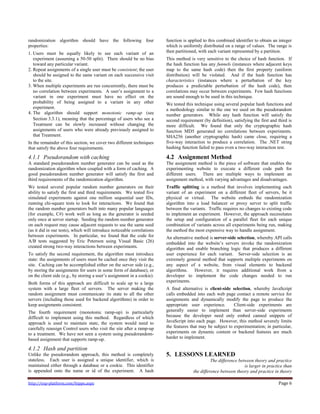 http://exp-platform.com/hippo.aspx Page 6
randomization algorithm should have the following four
properties:
1. Users must be equally likely to see each variant of an
experiment (assuming a 50-50 split). There should be no bias
toward any particular variant.
2. Repeat assignments of a single user must be consistent; the user
should be assigned to the same variant on each successive visit
to the site.
3. When multiple experiments are run concurrently, there must be
no correlation between experiments. A user’s assignment to a
variant in one experiment must have no effect on the
probability of being assigned to a variant in any other
experiment.
4. The algorithm should support monotonic ramp-up (see
Section 3.3.1), meaning that the percentage of users who see a
Treatment can be slowly increased without changing the
assignments of users who were already previously assigned to
that Treatment.
In the remainder of this section, we cover two different techniques
that satisfy the above four requirements.
4.1.1 Pseudorandom with caching
A standard pseudorandom number generator can be used as the
randomization algorithm when coupled with a form of caching. A
good pseudorandom number generator will satisfy the first and
third requirements of the randomization algorithm.
We tested several popular random number generators on their
ability to satisfy the first and third requirements. We tested five
simulated experiments against one million sequential user IDs,
running chi-square tests to look for interactions. We found that
the random number generators built into many popular languages
(for example, C#) work well as long as the generator is seeded
only once at server startup. Seeding the random number generator
on each request may cause adjacent requests to use the same seed
(as it did in our tests), which will introduce noticeable correlations
between experiments. In particular, we found that the code for
A/B tests suggested by Eric Peterson using Visual Basic (26)
created strong two-way interactions between experiments.
To satisfy the second requirement, the algorithm must introduce
state: the assignments of users must be cached once they visit the
site. Caching can be accomplished either on the server side (e.g.,
by storing the assignments for users in some form of database), or
on the client side (e.g., by storing a user’s assignment in a cookie).
Both forms of this approach are difficult to scale up to a large
system with a large fleet of servers. The server making the
random assignment must communicate its state to all the other
servers (including those used for backend algorithms) in order to
keep assignments consistent.
The fourth requirement (monotonic ramp-up) is particularly
difficult to implement using this method. Regardless of which
approach is used to maintain state, the system would need to
carefully reassign Control users who visit the site after a ramp-up
to a treatment. We have not seen a system using pseudorandom-
based assignment that supports ramp-up.
4.1.2 Hash and partition
Unlike the pseudorandom approach, this method is completely
stateless. Each user is assigned a unique identifier, which is
maintained either through a database or a cookie. This identifier
is appended onto the name or id of the experiment. A hash
function is applied to this combined identifier to obtain an integer
which is uniformly distributed on a range of values. The range is
then partitioned, with each variant represented by a partition.
This method is very sensitive to the choice of hash function. If
the hash function has any funnels (instances where adjacent keys
map to the same hash code) then the first property (uniform
distribution) will be violated. And if the hash function has
characteristics (instances where a perturbation of the key
produces a predictable perturbation of the hash code), then
correlations may occur between experiments. Few hash functions
are sound enough to be used in this technique.
We tested this technique using several popular hash functions and
a methodology similar to the one we used on the pseudorandom
number generators. While any hash function will satisfy the
second requirement (by definition), satisfying the first and third is
more difficult. We found that only the cryptographic hash
function MD5 generated no correlations between experiments.
SHA256 (another cryptographic hash) came close, requiring a
five-way interaction to produce a correlation. The .NET string
hashing function failed to pass even a two-way interaction test.
4.2 Assignment Method
The assignment method is the piece of software that enables the
experimenting website to execute a different code path for
different users. There are multiple ways to implement an
assignment method, with varying advantages and disadvantages.
Traffic splitting is a method that involves implementing each
variant of an experiment on a different fleet of servers, be it
physical or virtual. The website embeds the randomization
algorithm into a load balancer or proxy server to split traffic
between the variants. Traffic requires no changes to existing code
to implement an experiment. However, the approach necessitates
the setup and configuration of a parallel fleet for each unique
combination of variants across all experiments being run, making
the method the most expensive way to handle assignment.
An alternative method is server-side selection, whereby API calls
embedded into the website’s servers invoke the randomization
algorithm and enable branching logic that produces a different
user experience for each variant. Server-side selection is an
extremely general method that supports multiple experiments on
any aspect of a website, from visual elements to backend
algorithms. However, it requires additional work from a
developer to implement the code changes needed to run
experiments.
A final alternative is client-side selection, whereby JavaScript
calls embedded into each web page contact a remote service for
assignments and dynamically modify the page to produce the
appropriate user experience. Client-side experiments are
generally easier to implement than server-side experiments
because the developer need only embed canned snippets of
JavaScript into each page. However, this method severely limits
the features that may be subject to experimentation; in particular,
experiments on dynamic content or backend features are much
harder to implement.
5. LESSONS LEARNED
The difference between theory and practice
is larger in practice than
the difference between theory and practice in theory
 