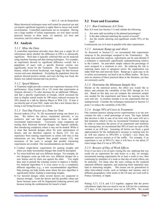 http://exp-platform.com/hippo.aspx Page 7
— Jan L.A. van de Snepscheut
Many theoretical techniques seem well suited for practical use and
yet require significant ingenuity to apply them to messy real world
environments. Controlled experiments are no exception. Having
run a large number of online experiments, we now share several
practical lessons in three areas: (i) analysis; (ii) trust and
execution; and (iii) culture and business.
5.1 Analysis
5.1.1 Mine the Data
A controlled experiment provides more than just a single bit of
information about whether the difference in OECs is statistically
significant. Rich data is typically collected that can be analyzed
using machine learning and data mining techniques. For example,
an experiment showed no significant difference overall, but a
population of users with a specific browser version was
significantly worse for the Treatment. The specific Treatment
feature, which involved JavaScript, was buggy for that browser
version and users abandoned. Excluding the population from the
analysis showed positive results, and once the bug was fixed, the
feature was indeed retested and was positive.
5.1.2 Speed Matters
A Treatment might provide a worse user experience because of its
performance. Greg Linden (36 p. 15) wrote that experiments at
Amazon showed a 1% sales decrease for an additional 100msec,
and that a specific experiments at Google, which increased the
time to display search results by 500 msecs reduced revenues by
20% (based on a talk by Marissa Mayer at Web 2.0). If time is
not directly part of your OEC, make sure that a new feature that is
losing is not losing because it is slower.
5.1.3 Test One Factor at a Time (or Not)
Several authors (19 p. 76; 20) recommend testing one factor at a
time. We believe the advice, interpreted narrowly, is too
restrictive and can lead organizations to focus on small
incremental improvements. Conversely, some companies are
touting their fractional factorial designs and Taguchi methods,
thus introducing complexity where it may not be needed. While it
is clear that factorial designs allow for joint optimization of
factors, and are therefore superior in theory (15; 16) our
experience from running experiments in online web sites is that
interactions are less frequent than people assume (33), and
awareness of the issue is enough that parallel interacting
experiments are avoided. Our recommendations are therefore:
 Conduct single-factor experiments for gaining insights and
when you make incremental changes that could be decoupled.
 Try some bold bets and very different designs. For example, let
two designers come up with two very different designs for a
new feature and try them one against the other. You might
then start to perturb the winning version to improve it further.
For backend algorithms it is even easier to try a completely
different algorithm (e.g., a new recommendation algorithm).
Data mining can help isolate areas where the new algorithm is
significantly better, leading to interesting insights.
 Use factorial designs when several factors are suspected to
interact strongly. Limit the factors and the possible values per
factor because users will be fragmented (reducing power) and
because testing the combinations for launch is hard.
5.2 Trust and Execution
5.2.1 Run Continuous A/A Tests
Run A/A tests (see Section 3.1) and validate the following.
1. Are users split according to the planned percentages?
2. Is the data collected matching the system of record?
3. Are the results showing non-significant results 95% of the
time?
Continuously run A/A tests in parallel with other experiments.
5.2.2 Automate Ramp-up and Abort
As discussed in Section 3.3, we recommend that experiments
ramp-up in the percentages assigned to the Treatment(s). By
doing near-real-time analysis, experiments can be auto-aborted if
a treatment is statistically significantly underperforming relative
to the Control. An auto-abort simply reduces the percentage of
users assigned to a treatment to zero. By reducing the risk in
exposing many users to egregious errors, the organization can
make bold bets and innovate faster. Ramp-up is quite easy to do
in online environments, yet hard to do in offline studies. We have
seen no mention of these practical ideas in the literature, yet they
are extremely useful.
5.2.3 Determine the Minimum Sample Size
Decide on the statistical power, the effect you would like to
detect, and estimate the variability of the OEC through an A/A
test. Based on this data you can compute the minimum sample
size needed for the experiment and hence the running time for
your web site. A common mistake is to run experiments that are
underpowered. Consider the techniques mentioned in Section 3.2
point 3 to reduce the variability of the OEC.
5.2.4 Assign 50% of Users to Treatment
One common practice among novice experimenters is to run new
variants for only a small percentage of users. The logic behind
that decision is that in case of an error only few users will see a
bad treatment, which is why we recommend Treatment ramp-up.
In order to maximize the power of an experiment and minimize
the running time, we recommend that 50% of users see each of the
variants in an A/B test. Assuming all factors are fixed, a good
approximation for the multiplicative increase in running time for
an A/B test relative to 50%/50% is 1/(4𝑝 1 − 𝑝 ) where the
treatment receives portion 𝑝 of the traffic. For example, if an
experiment is run at 99%/1%, then it will have to run about 25
times longer than if it ran at 50%/50%.
5.2.5 Beware of Day of Week Effects
Even if you have a lot of users visiting the site, implying that you
could run an experiment for only hours or a day, we strongly
recommend running experiments for at least a week or two, then
continuing by multiples of a week so that day-of-week effects can
be analyzed. For many sites the users visiting on the weekend
represent different segments, and analyzing them separately may
lead to interesting insights. This lesson can be generalized to
other time-related events, such as holidays and seasons, and to
different geographies: what works in the US may not work well in
France, Germany, or Japan.
Putting 5.2.3, 5.2.4, and 5.2.5 together, suppose that the power
calculations imply that you need to run an A/B test for a minimum
of 5 days, if the experiment were run at 50%/50%. We would
 