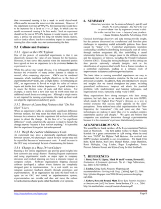 http://exp-platform.com/hippo.aspx Page 8
then recommend running it for a week to avoid day-of-week
effects and to increase the power over the minimum. However, if
the experiment were run at 95%/5%, the running time would have
to be increased by a factor of 5 to 25 days, in which case we
would recommend running it for four weeks. Such an experiment
should not be run at 99%/1% because it would require over 125
days, a period we consider too long for reliable result; factors,
such as cookie churn, that have secondary impact in experiments
running for a few weeks may start contaminating the data.
5.3 Culture and Business
5.3.1 Agree on the OEC Upfront
One of the powers of controlled experiments is that it can
objectively measure the value of new features for the business.
However, it best serves this purpose when the interested parties
have agreed on how an experiment is to be evaluated before the
experiment is run.
While this advice may sound obvious, it is infrequently applied
because the evaluation of many online features is subject to
several, often competing objectives. OECs can be combined
measures, which transform multiple objectives, in the form of
experimental observations, into a single metric. In formulating an
OEC, an organization is forced to weigh the value of various
inputs and decide their relative importance. A good technique is
to assess the lifetime value of users and their actions. For
example, a search from a new user may be worth more than an
additional search from an existing user. Although a single metric
is not required for running experiments, this hard up-front work
can align the organization and clarify goals.
5.3.2 Beware of Launching Features that ―Do Not
Hurt‖ Users
When an experiment yields no statistically significant difference
between variants, this may mean that there truly is no difference
between the variants or that the experiment did not have sufficient
power to detect the change. In the face of a ―no significant
difference‖ result, sometimes the decision is made to launch the
change anyway ―because it does not hurt anything.‖ It is possible
that the experiment is negative but underpowered.
5.3.3 Weigh the Feature Maintenance Costs
An experiment may show a statistically significant difference
between variants, but choosing to launch the new variant may still
be unjustified because of maintenance costs. A small increase in
the OEC may not outweigh the cost of maintaining the feature.
5.3.4 Change to a Data-Driven Culture
Running a few online experiments can provide great insights into
how customers are using a feature. Running frequent experiments
and using experimental results as major input to company
decisions and product planning can have a dramatic impact on
company culture. Software organizations shipping classical
software developed a culture where features are completely
designed prior to implementation. In a web world, we can
integrate customer feedback directly through prototypes and
experimentation. If an organization has done the hard work to
agree on an OEC and vetted an experimentation system,
experimentation can provide real data and move the culture
towards attaining shared goals rather than battle over opinions.
6. SUMMARY
Almost any question can be answered cheaply, quickly and
finally, by a test campaign. And that's the way
to answer them – not by arguments around a table.
Go to the court of last resort – buyers of your products.
— Claude Hopkins, Scientific Advertising, 1922
Classical knowledge discovery and data mining provide insight,
but the patterns discovered are correlational and therefore pose
challenges in separating useful actionable patterns from those
caused by ―leaks‖ (37). Controlled experiments neutralize
confounding variables by distributing them equally over all values
through random assignment (6), thus establishing a causal
relationship between the changes made in the different variants
and the measure(s) of interest, including the Overall Evaluation
Criterion (OEC). Using data mining techniques in this setting can
thus provide extremely valuable insights, such as the
identification of segments that benefit from a feature introduce in
a controlled experiment, leading to a virtuous cycle of
improvements in features and better personalization.
The basic ideas in running controlled experiments are easy to
understand, but a comprehensive overview for the web was not
previously available. In addition, there are important new lessons
and insights that we shared throughout the paper, including
generalized architectures, ramp-up and aborts, the practical
problems with randomization and hashing techniques, and
organizational issues, especially as they relate to OEC.
Many organizations have strong managers who have strong
opinions, but lack data, so we started to use the term HiPPO,
which stands for Highest Paid Person’s Opinion, as a way to
remind everyone that success really depends on the users’
perceptions. Some authors have called experimentation the ―New
Imperative for Innovation‖ (38) and point out that ―new
technologies are making it easier than ever to conduct complex
experiments quickly and cheaply.‖ We agree and believe that
companies can accelerate innovation through experimentation
because it is the customers’ experience that ultimately matters.
ACKNOWLEDGMENTS
We would like to thank members of the Experimentation Platform
team at Microsoft. The first author wishes to thank Avinash
Kaushik for a great conversation on A/B testing, where he used
the term ―HiPO‖ for Highest Paid Opinion; this evolved into
HiPPO (picture included) in our presentations. We thank Fritz
Behr, Keith Butler, Rod Deyo, Danyel Fisher, James Hamilton,
Ronit HaNegby, Greg Linden, Roger Longbotham, Foster
Provost, Saharon Rosset, and Zijian Zheng for their feedback.
7. REFERENCES
1. Rossi, Peter H, Lipsey, Mark W and Freeman, Howard E.
Evaluation: A Systematic Approach. 7th. s.l. : Sage Publications,
Inc, 2003. 0-7619-0894-3.
2. Linden, Greg. Early Amazon: Shopping cart
recommendations. Geeking with Greg. [Online] April 25, 2006.
http://glinden.blogspot.com/2006/04/early-amazon-shopping-
cart.html.
3. Kohavi, Ron and Round, Matt. Front Line Internet Analytics
at Amazon.com. [ed.] Jim Sterne. Santa Barbara, CA : s.n., 2004.
http://ai.stanford.edu/~ronnyk/emetricsAmazon.pdf.
 