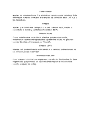 System Center
Ayuda a los profesionales de TI a administrar los entornos de tecnología de la
información TI físicos y virtuales a lo largo de los centros de datos , los PCS y
los dispositivos.
Windows
Ayuda a que los usuarios sean productivos en cualquier lugar, mejora la
seguridad y el control y agiliza la administración de PC.
Windows Azure
Es una plataforma de nube abierta y flexible que permite compilar,
implementar y administrar aplicaciones rápidamente en una res global de
centros de datos administrados por Microsoft.
Windows Server
Permite a los profesionales de TI incrementar la fiabilidad y la flexibilidad de
sus infraestructuras de servidor.
Windows Server 2008
Es un producto individual que proporciona una solución de virtualización fiable
y optimizada que permite a las organizaciones mejorar la utilización del
servidor y reducir los costos.
 
