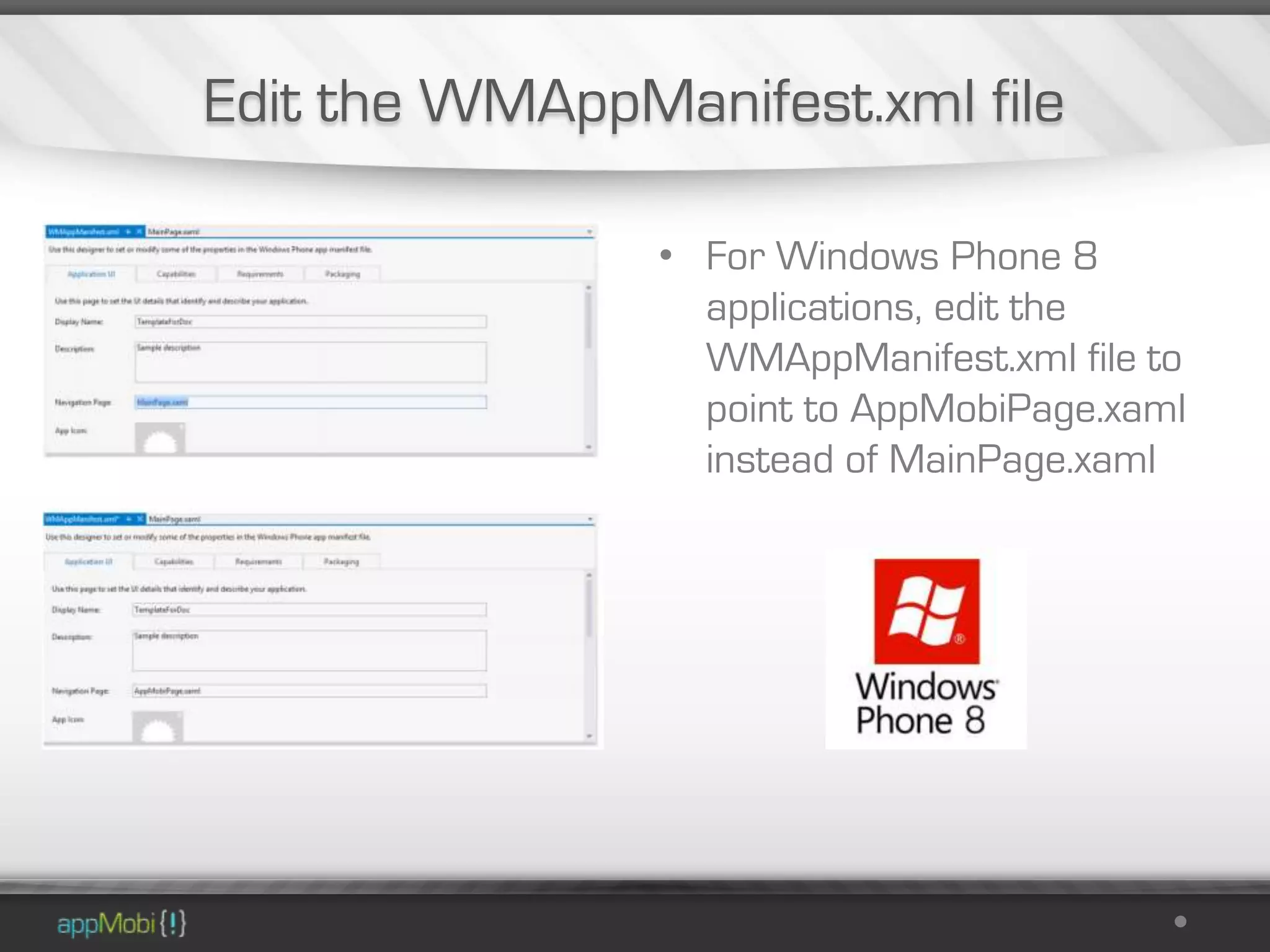Edit the WMAppManifest.xml file

                • For Windows Phone 8
                  applications, edit the
                  WMAppManifest.xml file to
                  point to AppMobiPage.xaml
                  instead of MainPage.xaml
 