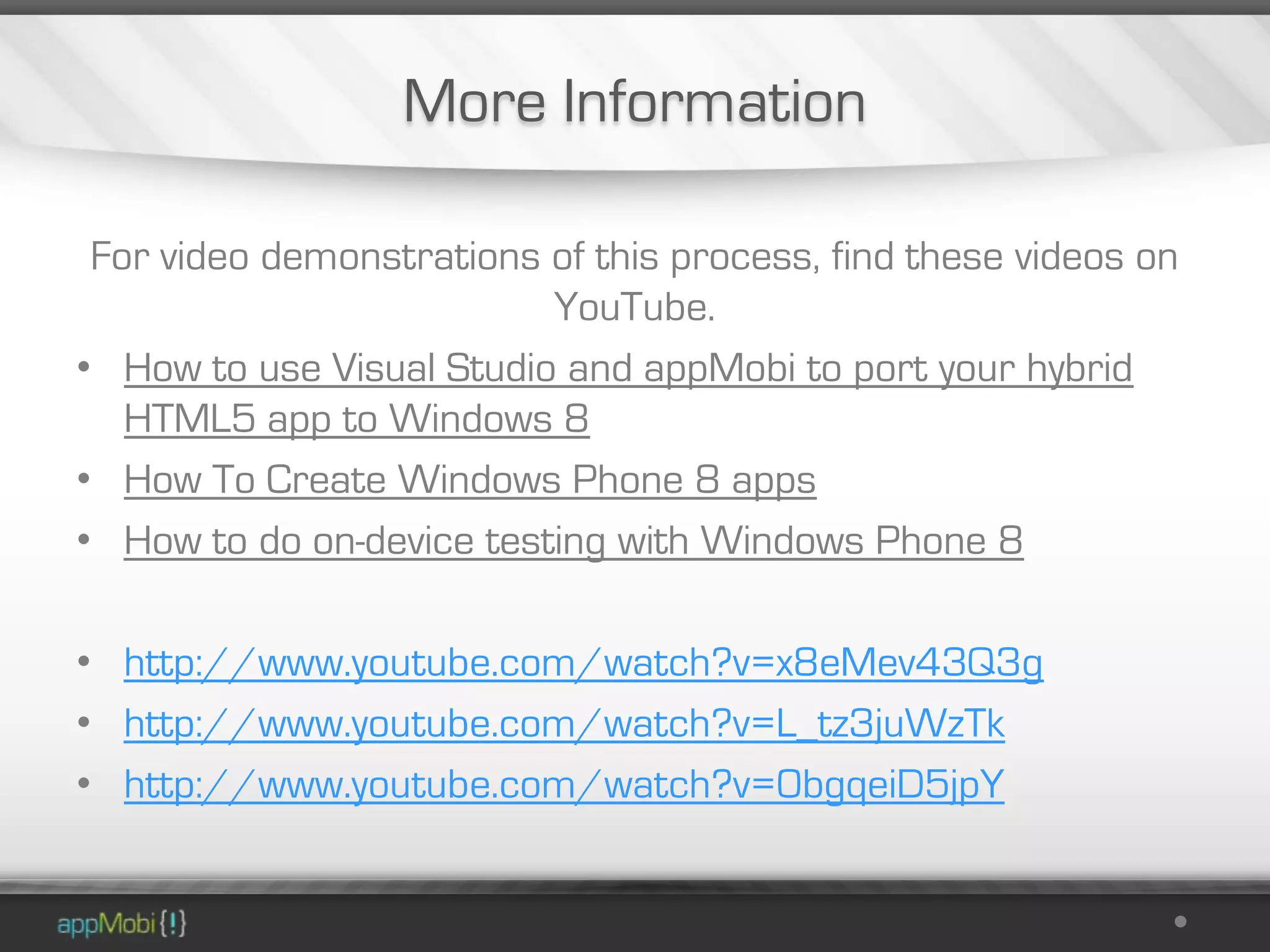 More Information

 For video demonstrations of this process, find these videos on
                          YouTube.
• How to use Visual Studio and appMobi to port your hybrid
   HTML5 app to Windows 8
• How To Create Windows Phone 8 apps
• How to do on-device testing with Windows Phone 8

• http://www.youtube.com/watch?v=x8eMev43Q3g
• http://www.youtube.com/watch?v=L_tz3juWzTk
• http://www.youtube.com/watch?v=0bgqeiD5jpY
 