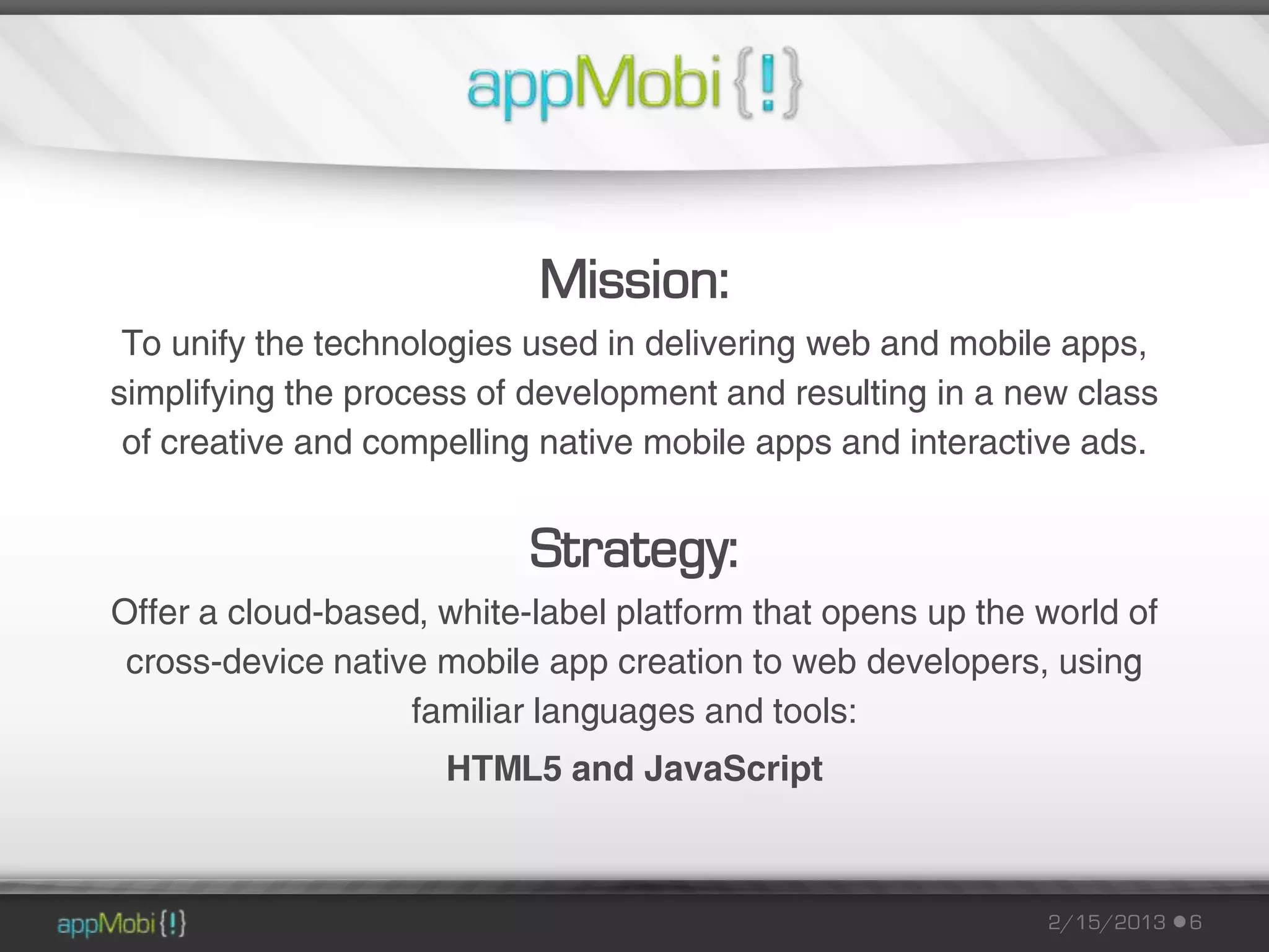 Mission:
 To unify the technologies used in delivering web and mobile apps,
simplifying the process of development and resulting in a new class
 of creative and compelling native mobile apps and interactive ads.


                           Strategy:
Offer a cloud-based, white-label platform that opens up the world of
 cross-device native mobile app creation to web developers, using
                   familiar languages and tools:
                     HTML5 and JavaScript



                                                            2/15/2013   6
 