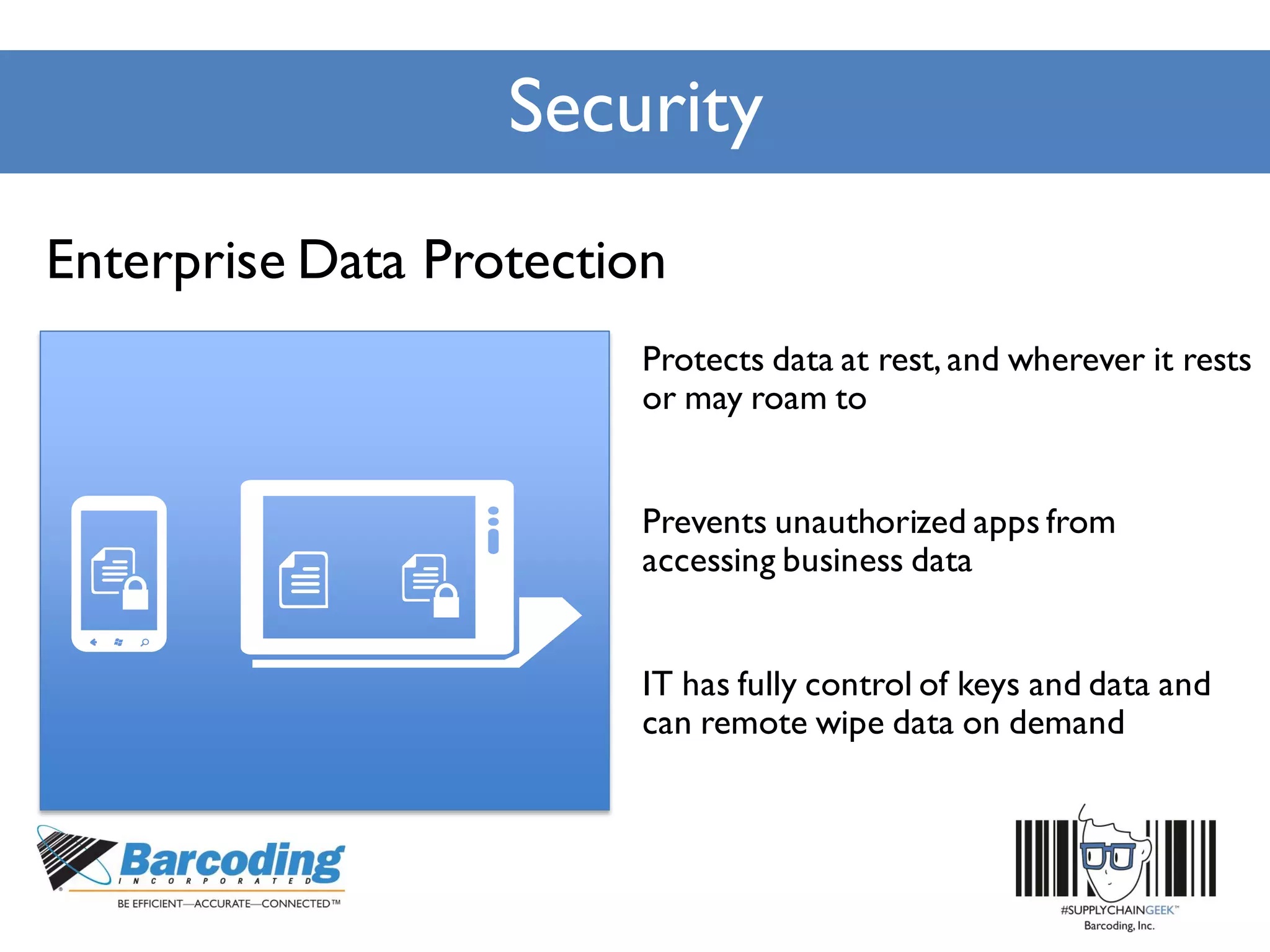 Security
Protects data at rest, and wherever it rests
or may roam to
Prevents unauthorized apps from
accessing business data
IT has fully control of keys and data and
can remote wipe data on demand
Enterprise Data Protection
 