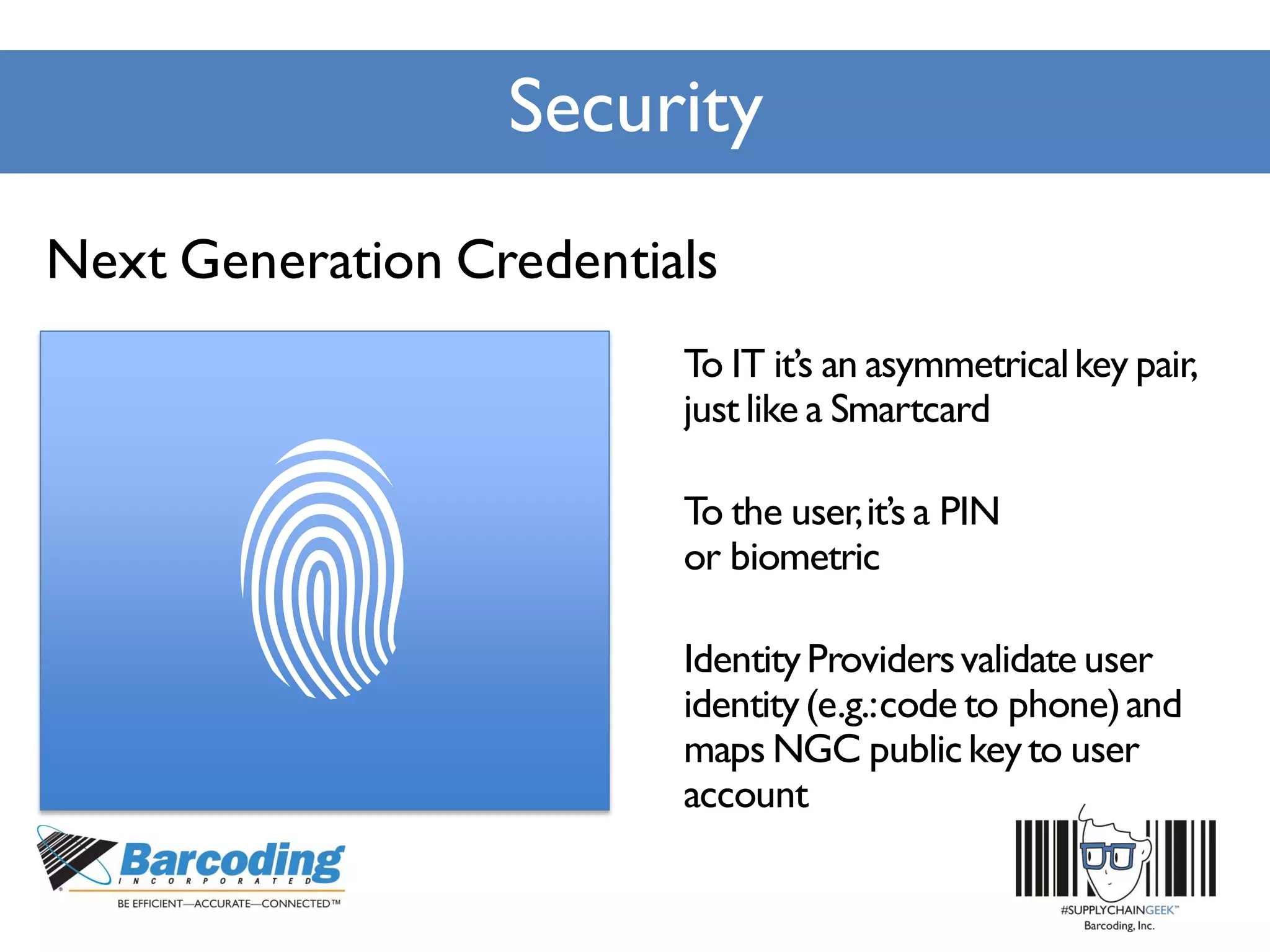 Security
To IT it’s an asymmetricalkey pair,
justlike a Smartcard
To the user,it’s a PIN
or biometric
IdentityProvidersvalidate user
identity(e.g.:code to phone)and
maps NGC publickeyto user
account
Next Generation Credentials
 