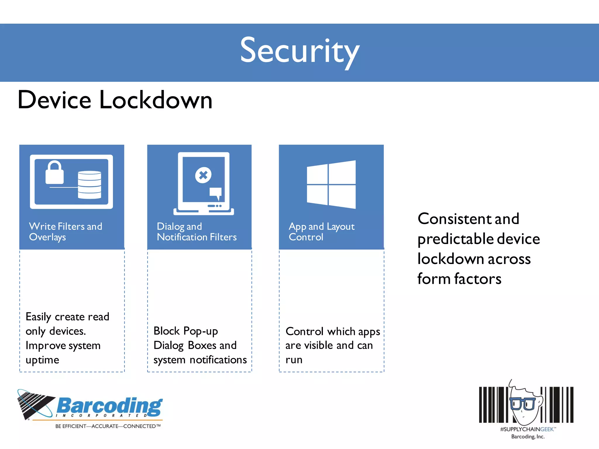 Security
Block Pop-up
Dialog Boxes and
system notifications
Easily create read
only devices.
Improve system
uptime
Control which apps
are visible and can
run
Device Lockdown
Consistent and
predictable device
lockdown across
form factors
 