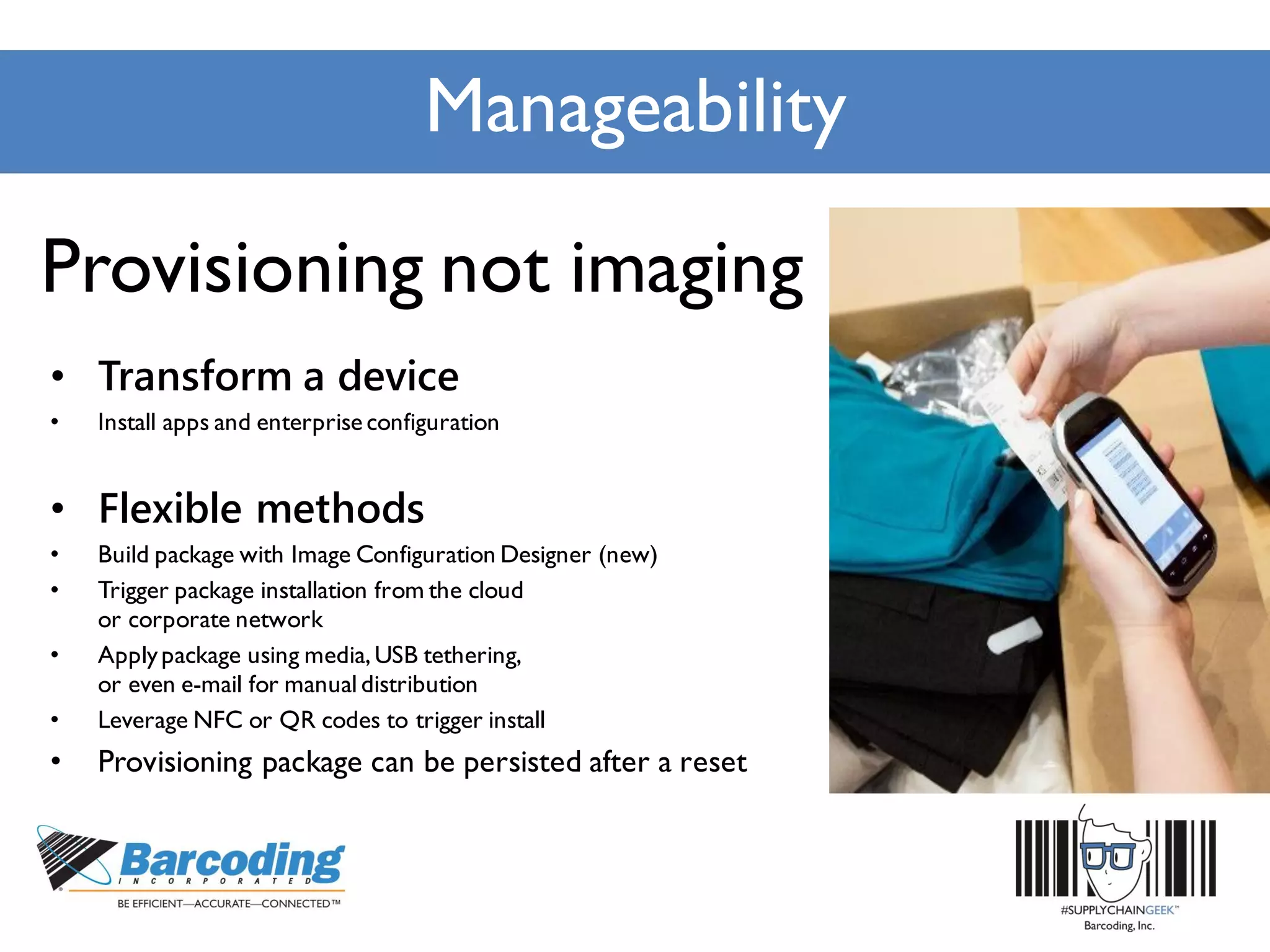Manageability
Provisioning not imaging
• Transform a device
• Install apps and enterprise configuration
• Flexible methods
• Build package with Image Configuration Designer (new)
• Trigger package installation from the cloud
or corporate network
• Applypackage using media,USB tethering,
or even e-mail for manualdistribution
• Leverage NFC or QR codes to trigger install
• Provisioning package can be persisted after a reset
 
