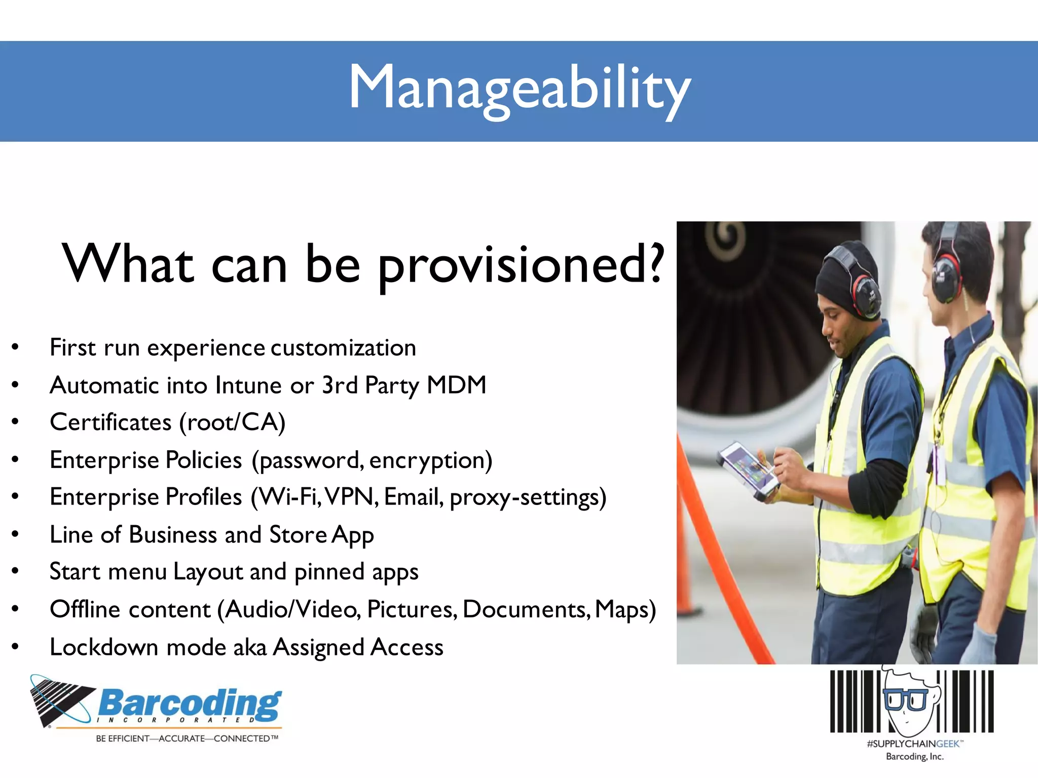 Manageability
What can be provisioned?
• First run experience customization
• Automatic into Intune or 3rd Party MDM
• Certificates (root/CA)
• Enterprise Policies (password, encryption)
• Enterprise Profiles (Wi-Fi,VPN, Email, proxy-settings)
• Line of Business and StoreApp
• Start menu Layout and pinned apps
• Offline content (Audio/Video, Pictures, Documents,Maps)
• Lockdown mode aka Assigned Access
 