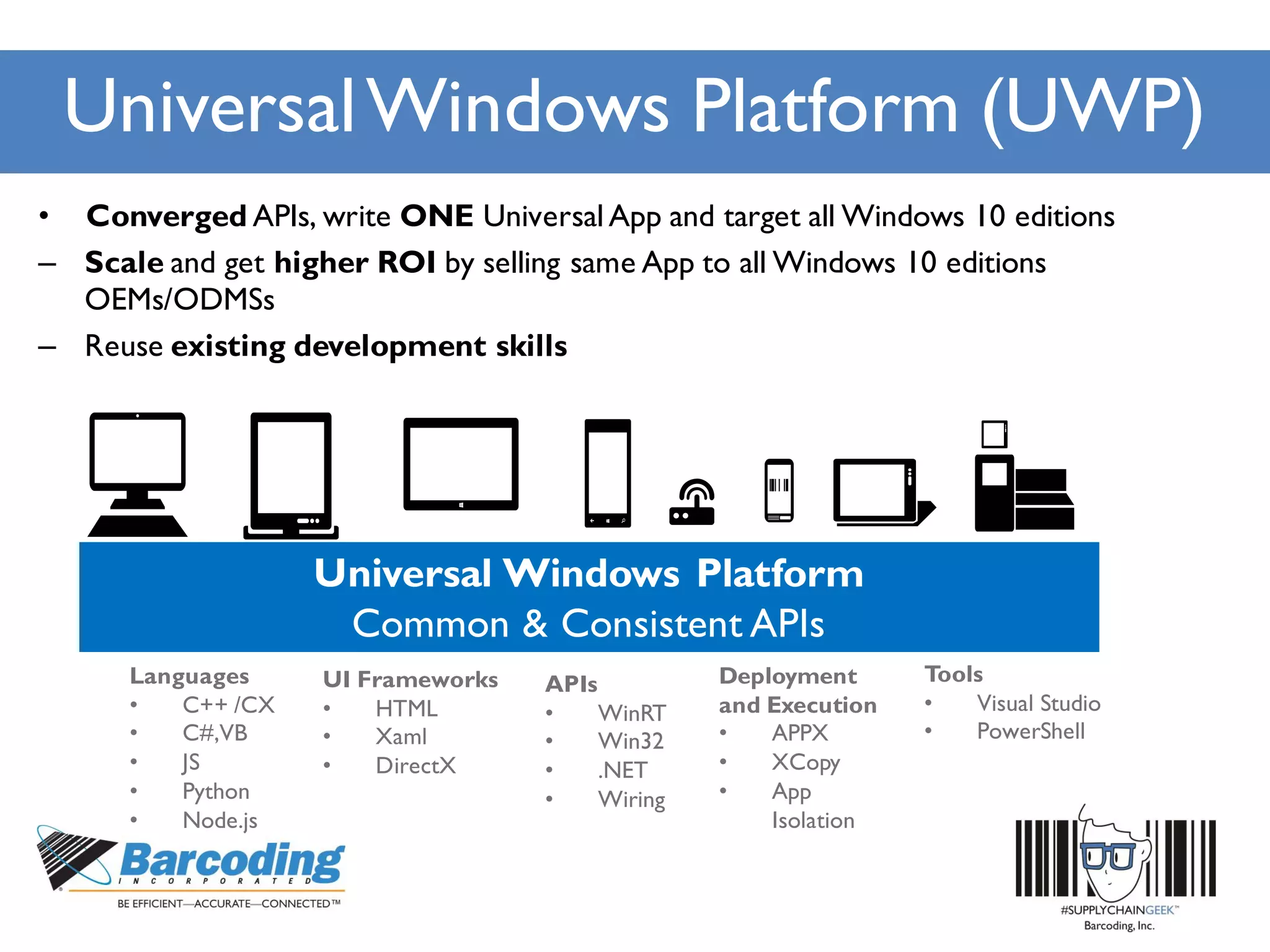 UniversalWindows Platform (UWP)
• Converged APIs, write ONE Universal App and target all Windows 10 editions
– Scale and get higher ROI by selling same App to all Windows 10 editions
OEMs/ODMSs
– Reuse existing development skills
Languages
• C++ /CX
• C#,VB
• JS
• Python
• Node.js
APIs
• WinRT
• Win32
• .NET
• Wiring
Deployment
and Execution
• APPX
• XCopy
• App
Isolation
UI Frameworks
• HTML
• Xaml
• DirectX
Tools
• Visual Studio
• PowerShell
 