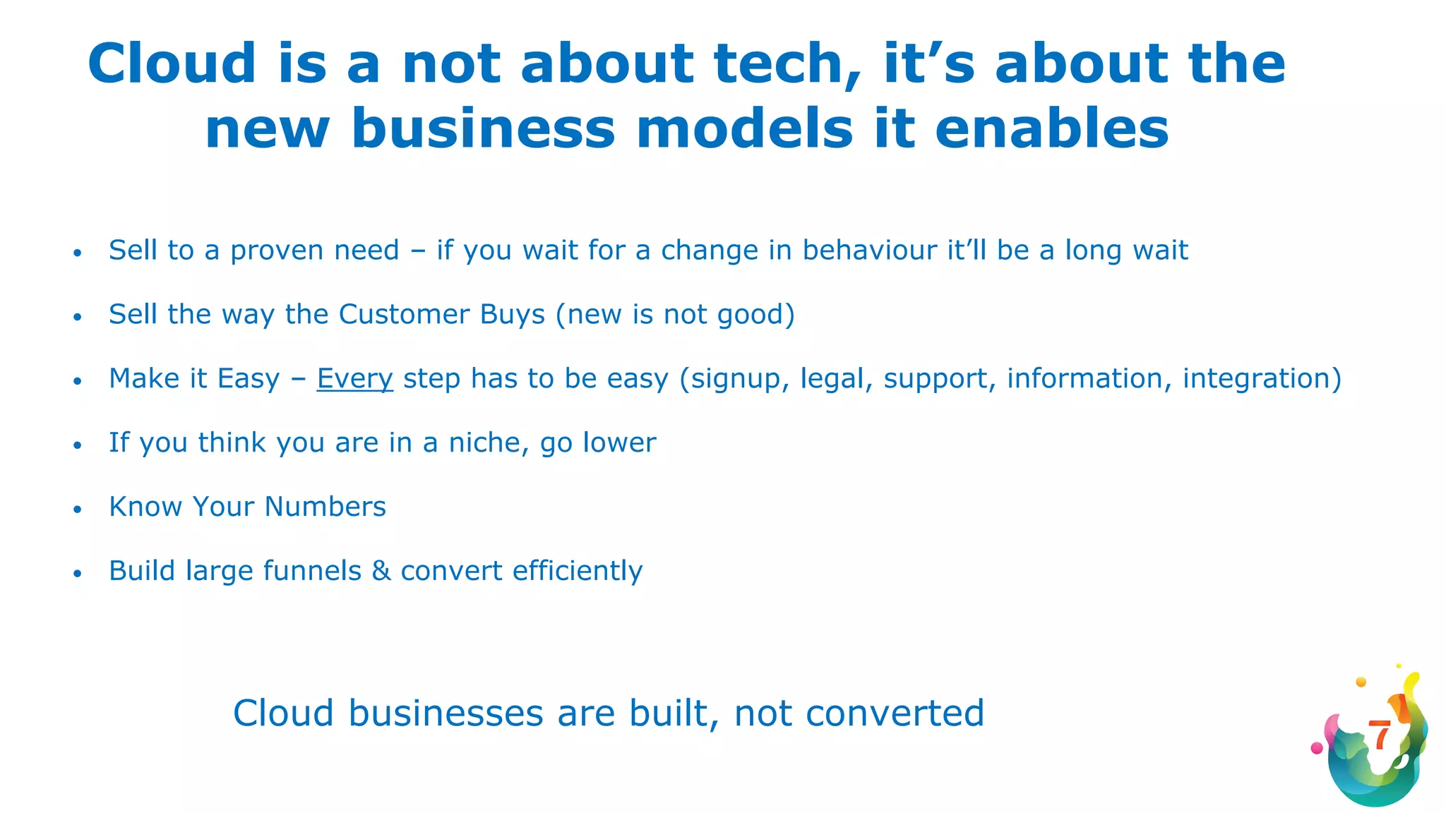 Cloud is a not about tech, it’s about the
new business models it enables
• Sell to a proven need – if you wait for a change in behaviour it’ll be a long wait
• Sell the way the Customer Buys (new is not good)
• Make it Easy – Every step has to be easy (signup, legal, support, information, integration)
• If you think you are in a niche, go lower
• Know Your Numbers
• Build large funnels & convert efficiently
Cloud businesses are built, not converted
 