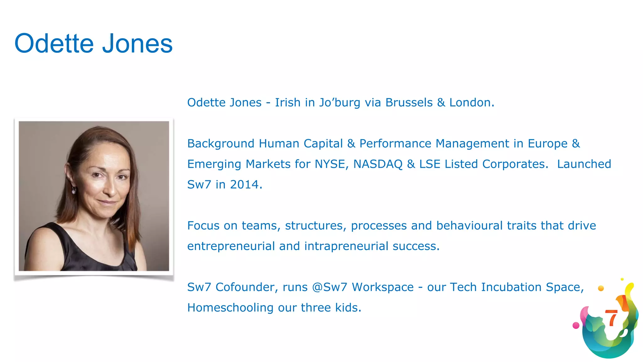 Odette Jones - Irish in Jo’burg via Brussels & London.
Background Human Capital & Performance Management in Europe &
Emerging Markets for NYSE, NASDAQ & LSE Listed Corporates. Launched
Sw7 in 2014.
Focus on teams, structures, processes and behavioural traits that drive
entrepreneurial and intrapreneurial success.
Sw7 Cofounder, runs @Sw7 Workspace - our Tech Incubation Space,
Homeschooling our three kids.
Odette Jones
 