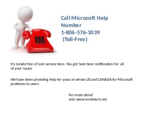 Call Microsoft Help
Number
1-806-576-3039
(Toll-Free)
It’s totally free of cost service here. You get here best rectification for all
of your issues
We have been providing help for years in whole US and CANADA for Microsof
problems to users
For more detail
visit www.monktech.net
 