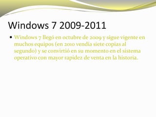 Windows 7 2009-2011
 Windows 7 llegó en octubre de 2009 y sigue vigente en
muchos equipos (en 2010 vendía siete copias al
segundo) y se convirtió en su momento en el sistema
operativo con mayor rapidez de venta en la historia.
 