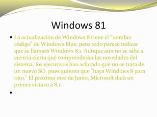 Windows 81
 La actualización de Windows 8 tiene el "nombre
código" de Windows Blue, pero todo parece indicar
que se llamará Windows 8.1. Aunque aún no se sabe a
ciencia cierta qué comprenderán las novedades del
sistema, los ejecutivos han aclarado que no se trata de
un nuevo SO, pues quieren que "haya Windows 8 para
rato." El próximo mes de Junio, Microsoft dará un
primer vistazo a 8.1.

 
