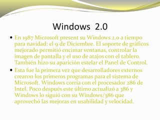 Windows 2.0
 En 1987 Microsoft present su Windows 2.0 a tiempo
para navidad: el 9 de Diciembre. El soporte de gráficos
mejorado permitió encimar ventanas, controlar la
imagen de pantalla y el uso de atajos con el tablero.
También hizo su aparición estelar el Panel de Control.
 Esta fue la primera vez que desarrolladores externos
crearon los primeros programas para el sistema de
Microsoft. Windows corría con el procesador 286 de
Intel. Poco después este último actualizó a 386 y
Windows lo siguió con su Windows/386 que
aprovechó las mejoras en usabilidad y velocidad.
 
