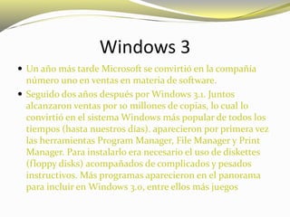 Windows 3
 Un año más tarde Microsoft se convirtió en la compañía
número uno en ventas en materia de software.
 Seguido dos años después por Windows 3.1. Juntos
alcanzaron ventas por 10 millones de copias, lo cual lo
convirtió en el sistema Windows más popular de todos los
tiempos (hasta nuestros días). aparecieron por primera vez
las herramientas Program Manager, File Manager y Print
Manager. Para instalarlo era necesario el uso de diskettes
(floppy disks) acompañados de complicados y pesados
instructivos. Más programas aparecieron en el panorama
para incluir en Windows 3.0, entre ellos más juegos
 