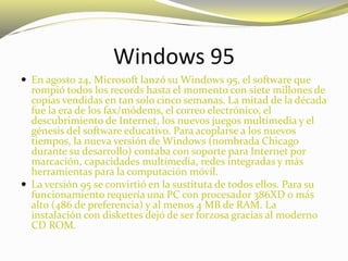 Windows 95
 En agosto 24, Microsoft lanzó su Windows 95, el software que
rompió todos los records hasta el momento con siete millones de
copias vendidas en tan solo cinco semanas. La mitad de la década
fue la era de los fax/módems, el correo electrónico, el
descubrimiento de Internet, los nuevos juegos multimedia y el
génesis del software educativo. Para acoplarse a los nuevos
tiempos, la nueva versión de Windows (nombrada Chicago
durante su desarrollo) contaba con soporte para Internet por
marcación, capacidades multimedia, redes integradas y más
herramientas para la computación móvil.
 La versión 95 se convirtió en la sustituta de todos ellos. Para su
funcionamiento requería una PC con procesador 386XD o más
alto (486 de preferencia) y al menos 4 MB de RAM. La
instalación con diskettes dejó de ser forzosa gracias al moderno
CD ROM.
 