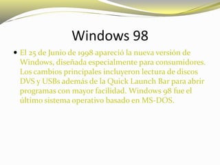 Windows 98
 El 25 de Junio de 1998 apareció la nueva versión de
Windows, diseñada especialmente para consumidores.
Los cambios principales incluyeron lectura de discos
DVS y USBs además de la Quick Launch Bar para abrir
programas con mayor facilidad. Windows 98 fue el
último sistema operativo basado en MS-DOS.
 