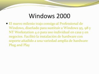 Windows 2000
 El nuevo milenio trajo consigo al Professional de
Windows, diseñado para sustituir a Windows 95, 98 y
NT Workstation 4.0 para uso individual en casa y en
negocios. Facilitó la instalación de hardware con
soporte añadido a una variedad amplia de hardware
Plug and Play
 