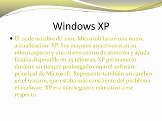 Windows XP
 El 25 de octubre de 2001, Microsoft lanzó una nueva
actualización: XP. Sus mayores atractivos eran su
nuevo aspecto y una nuevo centro de atención y ayuda.
Estaba disponible en 25 idiomas. XP permaneció
durante un tiempo prolongado como el software
principal de Microsoft. Representó también un cambio
en el usuario, que estaba más consciente del problema
el malware. XP era más seguro y educativo a ese
respecto.
 