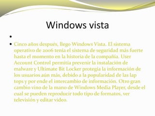 Windows vista

 Cinco años después, llego Windows Vista. El sistema
operativo de 2006 tenía el sistema de seguridad más fuerte
hasta el momento en la historia de la compañía. User
Account Control permitía prevenir la instalación de
malware y Ultimate Bit Locker protegía la información de
los usuarios aún más, debido a la popularidad de las lap
tops y por ende el intercambio de información. Otro gran
cambio vino de la mano de Windows Media Player, desde el
cual se pueden reproducir todo tipo de formatos, ver
televisión y editar video.
 