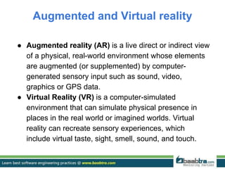 Augmented and Virtual reality
● Augmented reality (AR) is a live direct or indirect view
of a physical, real-world environment whose elements
are augmented (or supplemented) by computer-
generated sensory input such as sound, video,
graphics or GPS data.
● Virtual Reality (VR) is a computer-simulated
environment that can simulate physical presence in
places in the real world or imagined worlds. Virtual
reality can recreate sensory experiences, which
include virtual taste, sight, smell, sound, and touch.
 