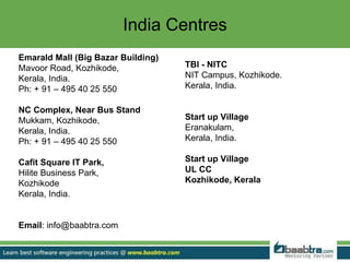 India Centres
Emarald Mall (Big Bazar Building)
Mavoor Road, Kozhikode,
Kerala, India.
Ph: + 91 – 495 40 25 550
NC Complex, Near Bus Stand
Mukkam, Kozhikode,
Kerala, India.
Ph: + 91 – 495 40 25 550
Cafit Square IT Park,
Hilite Business Park,
Kozhikode
Kerala, India.
Email: info@baabtra.com
TBI - NITC
NIT Campus, Kozhikode.
Kerala, India.
Start up Village
Eranakulam,
Kerala, India.
Start up Village
UL CC
Kozhikode, Kerala
 