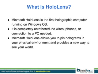 What is HoloLens?
● Microsoft HoloLens is the first holographic computer
running on Windows OS.
● It is completely untethered–no wires, phones, or
connection to a PC needed.
● Microsoft HoloLens allows you to pin holograms in
your physical environment and provides a new way to
see your world.
 