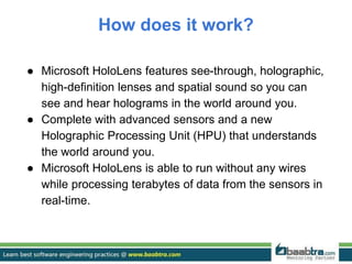 How does it work?
● Microsoft HoloLens features see-through, holographic,
high-definition lenses and spatial sound so you can
see and hear holograms in the world around you.
● Complete with advanced sensors and a new
Holographic Processing Unit (HPU) that understands
the world around you.
● Microsoft HoloLens is able to run without any wires
while processing terabytes of data from the sensors in
real-time.
 