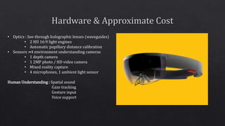 • Optics : See-through holographic lenses (waveguides)
• 2 HD 16:9 light engines
• Automatic pupillary distance calibration
• Sensors :•4 environment understanding cameras
• 1 depth camera
• 1 2MP photo / HD video camera
• Mixed reality capture
• 4 microphones, 1 ambient light sensor
Human Understanding : Spatial sound
Gaze tracking
Gesture input
Voice support