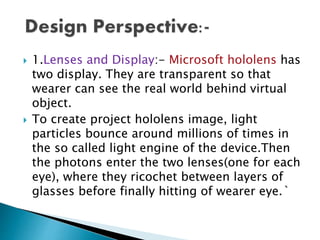  1.Lenses and Display:- Microsoft hololens has
two display. They are transparent so that
wearer can see the real world behind virtual
object.
 To create project hololens image, light
particles bounce around millions of times in
the so called light engine of the device.Then
the photons enter the two lenses(one for each
eye), where they ricochet between layers of
glasses before finally hitting of wearer eye.`
 