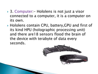  3. Computer:- Hololens is not just a visor
connected to a computer, it is a computer on
its own.
 Hololens contain CPU, battery,GPU and first of
its kind HPU (holographic processing unit)
and there are18 sensors flood the brain of
the device with terabyte of data every
seconds.
 