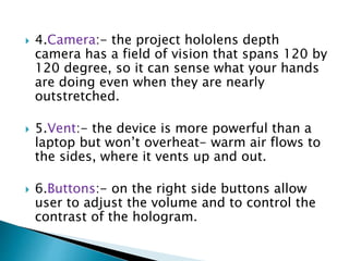  4.Camera:- the project hololens depth
camera has a field of vision that spans 120 by
120 degree, so it can sense what your hands
are doing even when they are nearly
outstretched.
 5.Vent:- the device is more powerful than a
laptop but won’t overheat- warm air flows to
the sides, where it vents up and out.
 6.Buttons:- on the right side buttons allow
user to adjust the volume and to control the
contrast of the hologram.
 
