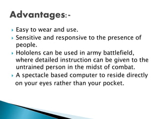  Easy to wear and use.
 Sensitive and responsive to the presence of
people.
 Hololens can be used in army battlefield,
where detailed instruction can be given to the
untrained person in the midst of combat.
 A spectacle based computer to reside directly
on your eyes rather than your pocket.
 