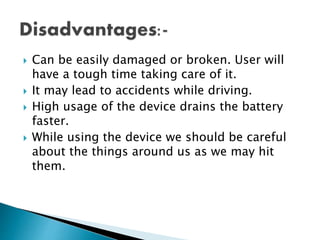  Can be easily damaged or broken. User will
have a tough time taking care of it.
 It may lead to accidents while driving.
 High usage of the device drains the battery
faster.
 While using the device we should be careful
about the things around us as we may hit
them.
 