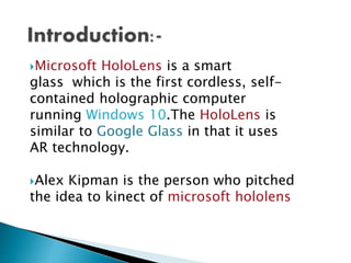 Microsoft HoloLens is a smart
glass which is the first cordless, self-
contained holographic computer
running Windows 10.The HoloLens is
similar to Google Glass in that it uses
AR technology.
Alex Kipman is the person who pitched
the idea to kinect of microsoft hololens
 