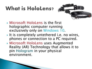  Microsoft HoloLens is the first
holographic computer running
exclusively only on Windows 10.
 It is completely untethered i.e. no wires,
phones or connection to a PC required.
 Microsoft HoloLens uses Augmented
Reality (AR) Technology that allows it to
pin Hologram in your physical
environment.
 
