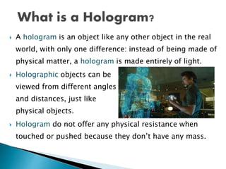  A hologram is an object like any other object in the real
world, with only one difference: instead of being made of
physical matter, a hologram is made entirely of light.
 Holographic objects can be
viewed from different angles
and distances, just like
physical objects.
 Hologram do not offer any physical resistance when
touched or pushed because they don’t have any mass.
 