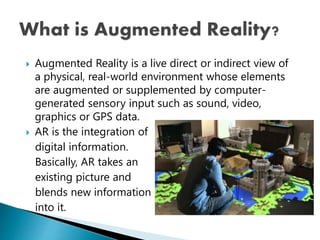  Augmented Reality is a live direct or indirect view of
a physical, real-world environment whose elements
are augmented or supplemented by computer-
generated sensory input such as sound, video,
graphics or GPS data.
 AR is the integration of
digital information.
Basically, AR takes an
existing picture and
blends new information
into it.
 