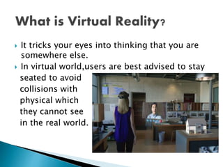  It tricks your eyes into thinking that you are
somewhere else.
 In virtual world,users are best advised to stay
seated to avoid
collisions with
physical which
they cannot see
in the real world.
 