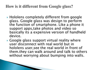  Hololens completely different from google
glass. Google glass was design to perform
the function of smartphone. Like a phone it
support apps,take photos and video so
basically its a expensive version of handheld
device.
 Google glass support virtual reality where
user disconnect with real world but in
hololens user,see the real world in front of
them.they can walk around and talk to others
without worrying about bumping into walls.
 