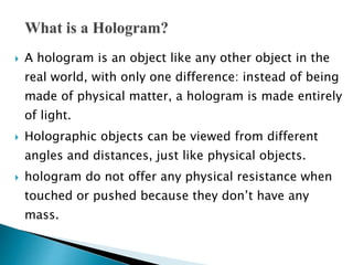  A hologram is an object like any other object in the
real world, with only one difference: instead of being
made of physical matter, a hologram is made entirely
of light.
 Holographic objects can be viewed from different
angles and distances, just like physical objects.
 hologram do not offer any physical resistance when
touched or pushed because they don’t have any
mass.
 