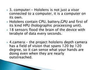  3. computer:- Hololens is not just a visor
connected to a computer, it is a computer on
its own.
 Hololens contain CPU, battery,GPU and first of
its kind HPU (holographic proceesing unit).
 18 sensors flood the brain of the device with
terabyte of data every seconds.
 4.camera:- the project hololens depth camera
has a field of vision that spans 120 by 120
degree, so it can sense what your hands are
doing even when they are nearly
outstreached.
 