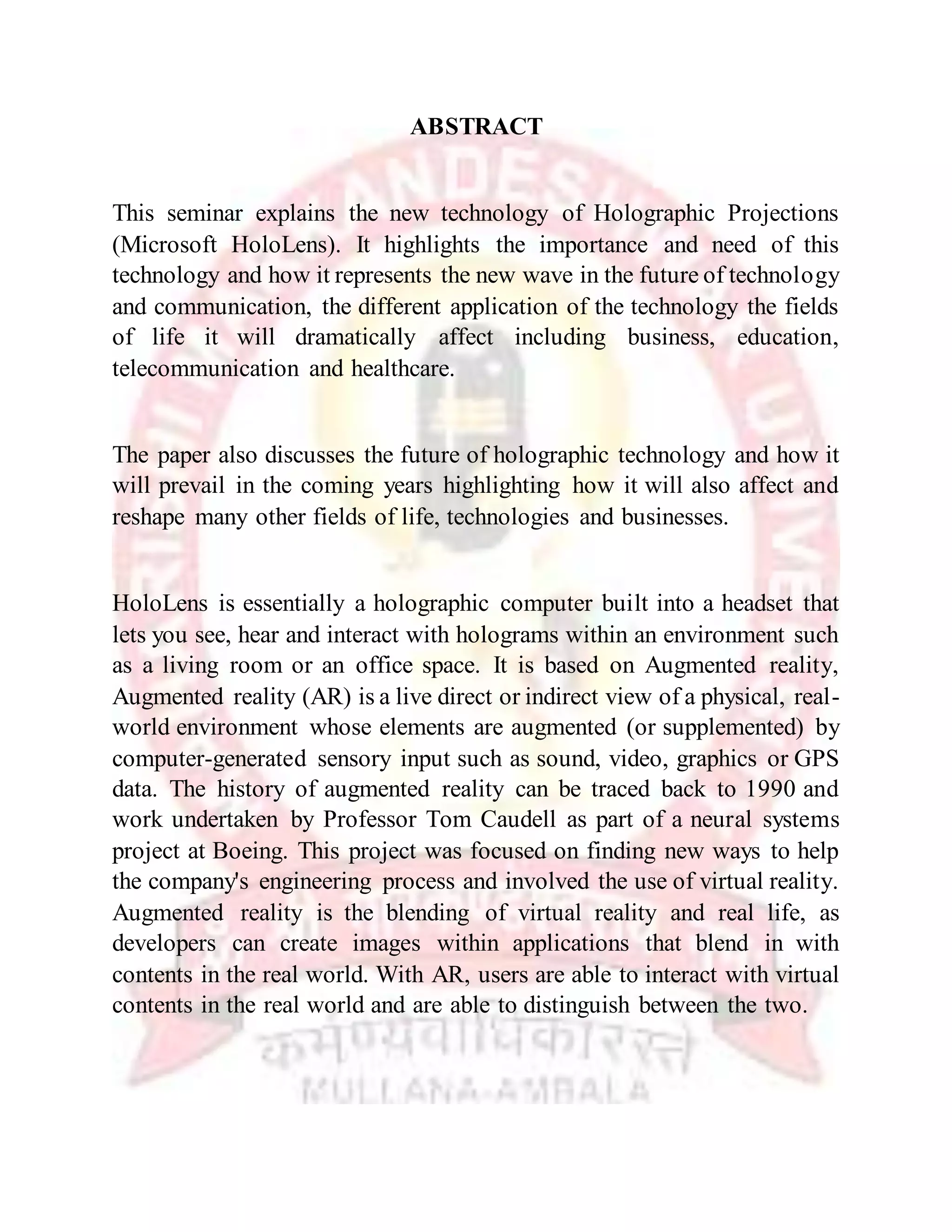 ABSTRACT
This seminar explains the new technology of Holographic Projections
(Microsoft HoloLens). It highlights the importance and need of this
technology and how it represents the new wave in the future of technology
and communication, the different application of the technology the fields
of life it will dramatically affect including business, education,
telecommunication and healthcare.
The paper also discusses the future of holographic technology and how it
will prevail in the coming years highlighting how it will also affect and
reshape many other fields of life, technologies and businesses.
HoloLens is essentially a holographic computer built into a headset that
lets you see, hear and interact with holograms within an environment such
as a living room or an office space. It is based on Augmented reality,
Augmented reality (AR) is a live direct or indirect view of a physical, real-
world environment whose elements are augmented (or supplemented) by
computer-generated sensory input such as sound, video, graphics or GPS
data. The history of augmented reality can be traced back to 1990 and
work undertaken by Professor Tom Caudell as part of a neural systems
project at Boeing. This project was focused on finding new ways to help
the company's engineering process and involved the use of virtual reality.
Augmented reality is the blending of virtual reality and real life, as
developers can create images within applications that blend in with
contents in the real world. With AR, users are able to interact with virtual
contents in the real world and are able to distinguish between the two.
 