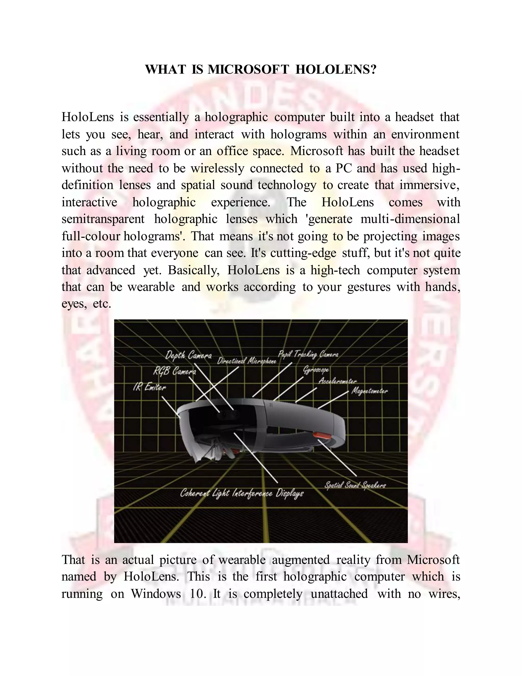 WHAT IS MICROSOFT HOLOLENS?
HoloLens is essentially a holographic computer built into a headset that
lets you see, hear, and interact with holograms within an environment
such as a living room or an office space. Microsoft has built the headset
without the need to be wirelessly connected to a PC and has used high-
definition lenses and spatial sound technology to create that immersive,
interactive holographic experience. The HoloLens comes with
semitransparent holographic lenses which 'generate multi-dimensional
full-colour holograms'. That means it's not going to be projecting images
into a room that everyone can see. It's cutting-edge stuff, but it's not quite
that advanced yet. Basically, HoloLens is a high-tech computer system
that can be wearable and works according to your gestures with hands,
eyes, etc.
That is an actual picture of wearable augmented reality from Microsoft
named by HoloLens. This is the first holographic computer which is
running on Windows 10. It is completely unattached with no wires,
 