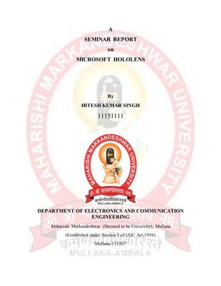 A
SEMINAR REPORT
on
MICROSOFT HOLOLENS
By
HITESH KUMAR SINGH
11151111
DEPARTMENT OF ELECTRONICS AND COMMUNICATION
ENGINEERING
Maharishi Markandeshwar (Deemed to be University), Mullana
(Established under Section 3 of UGC Act,1956)
Mullana-133207
 