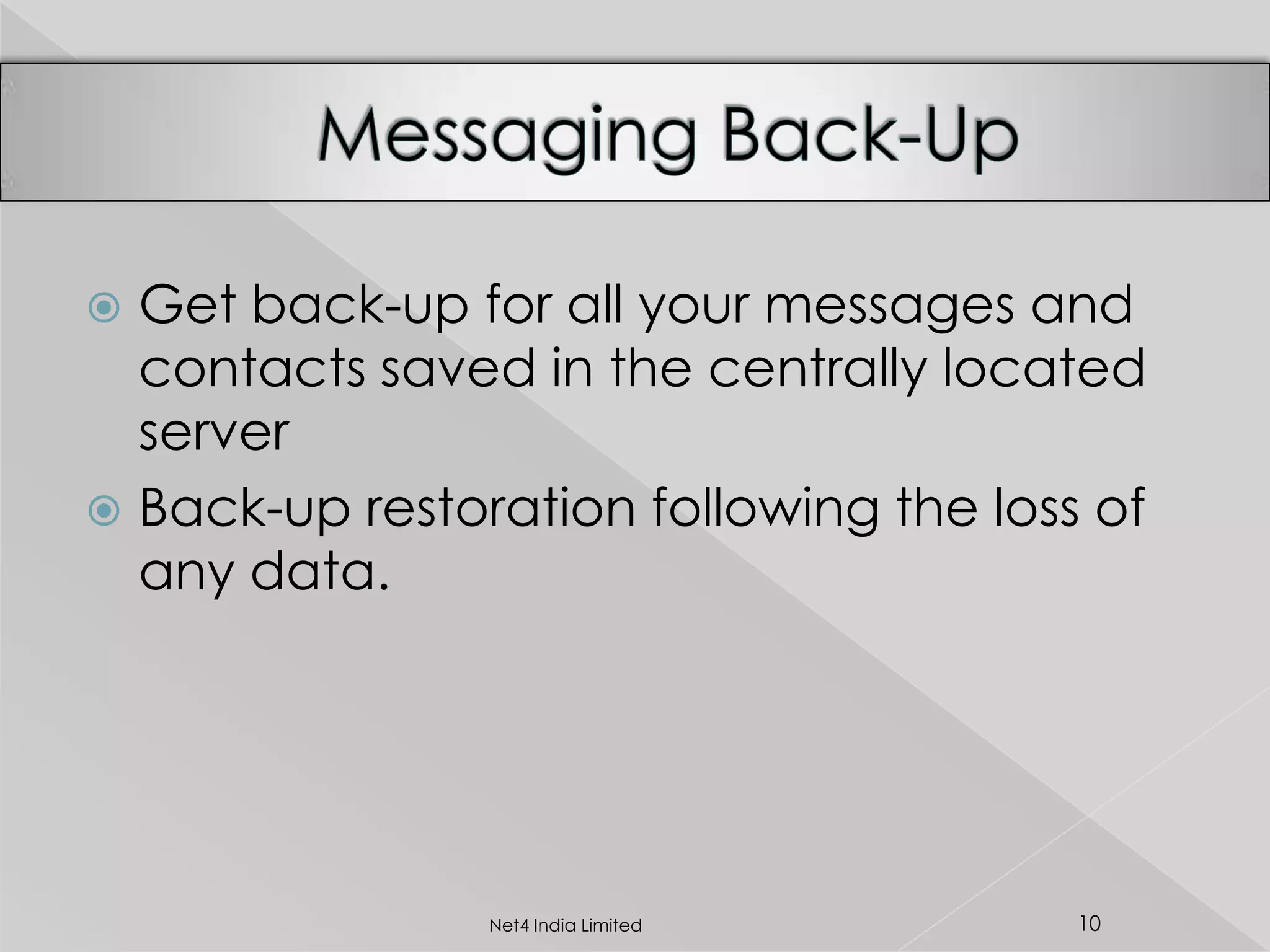  Get back-up for all your messages and
contacts saved in the centrally located
server
 Back-up restoration following the loss of
any data.
10Net4 India Limited
 