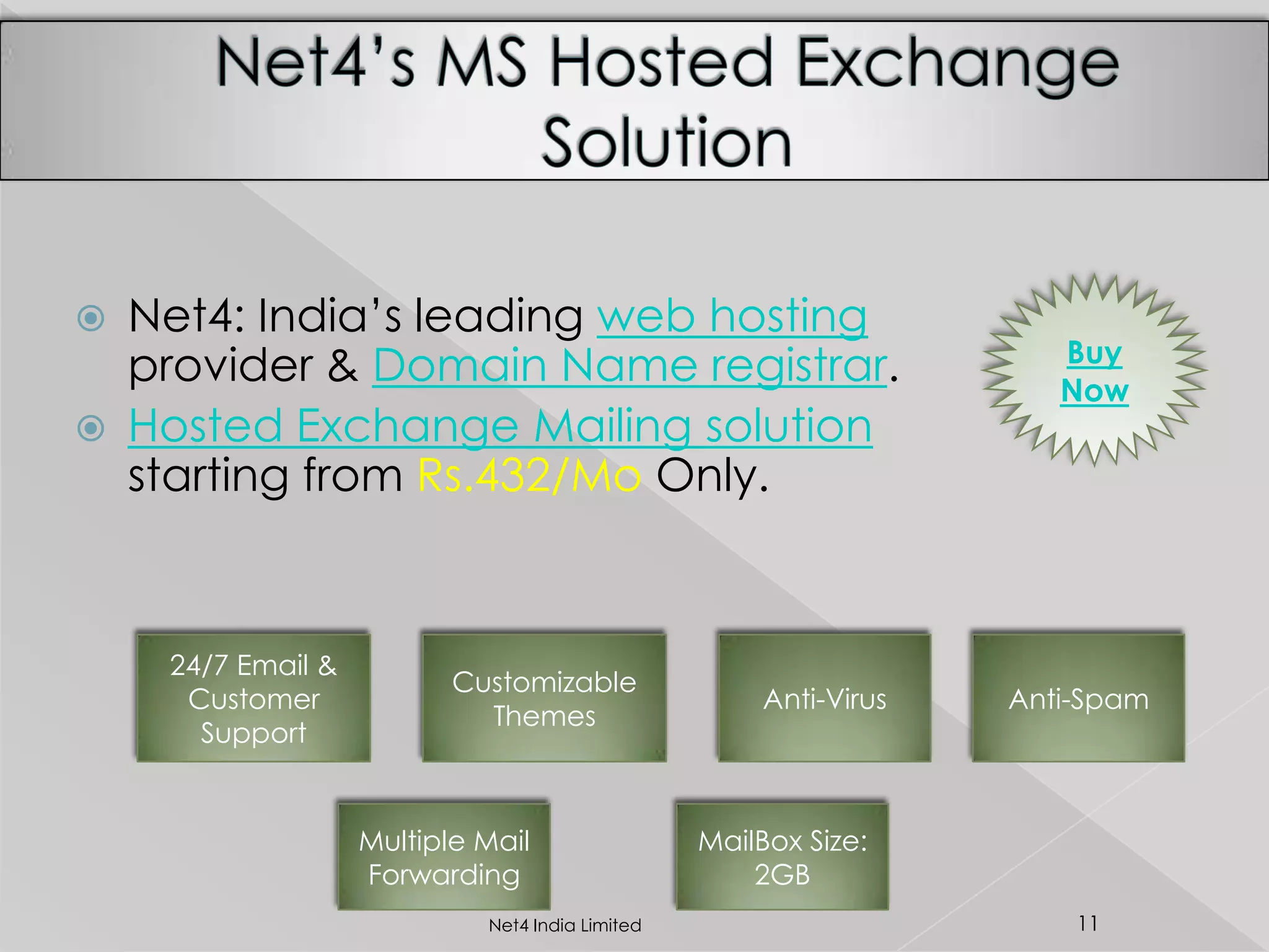  Net4: India’s leading web hosting
provider & Domain Name registrar.
 Hosted Exchange Mailing solution
starting from Rs.432/Mo Only.
24/7 Email &
Customer
Support
Customizable
Themes
Anti-Virus Anti-Spam
Multiple Mail
Forwarding
MailBox Size:
2GB
Buy
Now
11Net4 India Limited
 